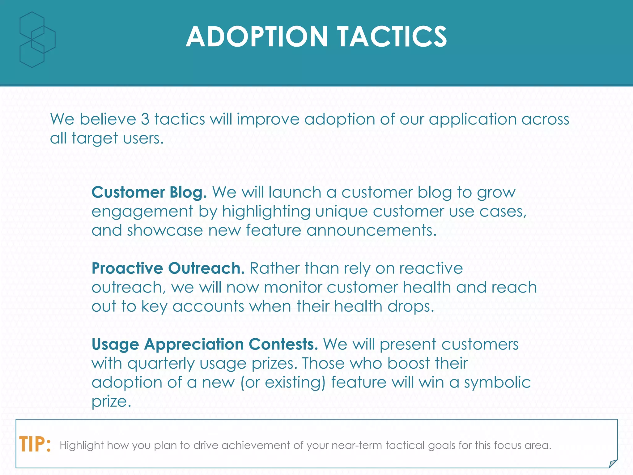ADOPTION TACTICS
We believe 3 tactics will improve adoption of our application across
all target users.
TIP: Highlight how you plan to drive achievement of your near-term tactical goals for this focus area.
Customer Blog. We will launch a customer blog to grow
engagement by highlighting unique customer use cases,
and showcase new feature announcements.
Proactive Outreach. Rather than rely on reactive
outreach, we will now monitor customer health and reach
out to key accounts when their health drops.
Usage Appreciation Contests. We will present customers
with quarterly usage prizes. Those who boost their
adoption of a new (or existing) feature will win a symbolic
prize.
 