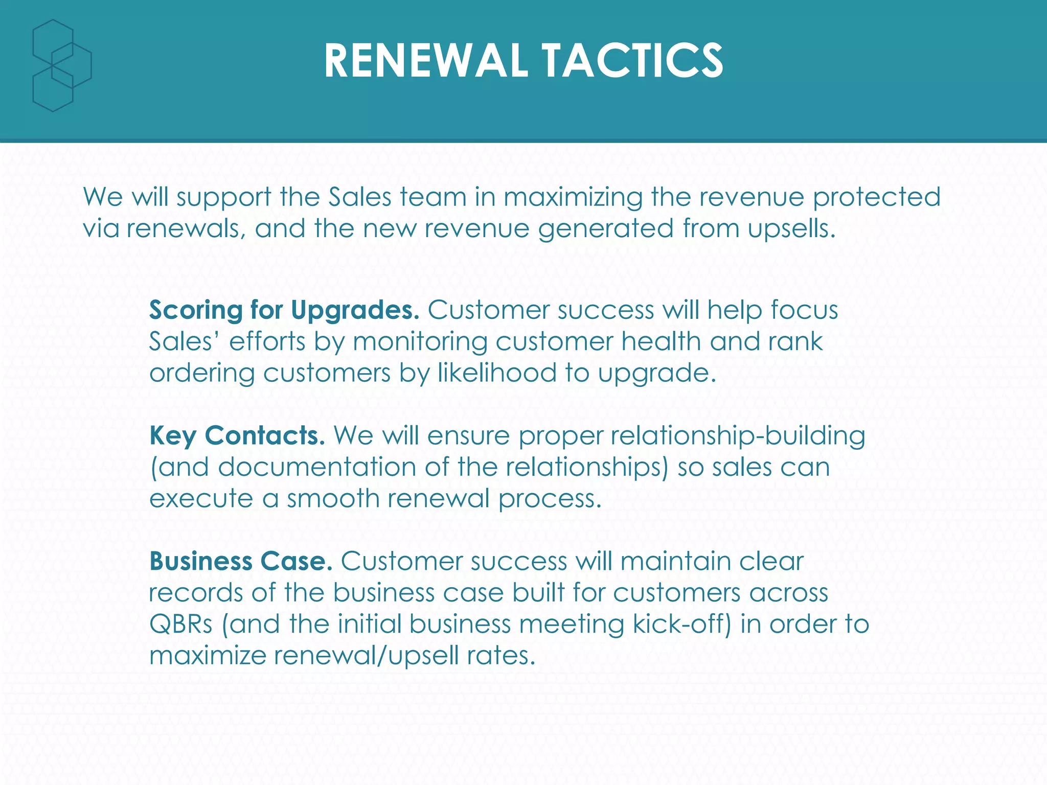 RENEWAL TACTICS
We will support the Sales team in maximizing the revenue protected
via renewals, and the new revenue generated from upsells.
Scoring for Upgrades. Customer success will help focus
Sales’ efforts by monitoring customer health and rank
ordering customers by likelihood to upgrade.
Key Contacts. We will ensure proper relationship-building
(and documentation of the relationships) so sales can
execute a smooth renewal process.
Business Case. Customer success will maintain clear
records of the business case built for customers across
QBRs (and the initial business meeting kick-off) in order to
maximize renewal/upsell rates.
 