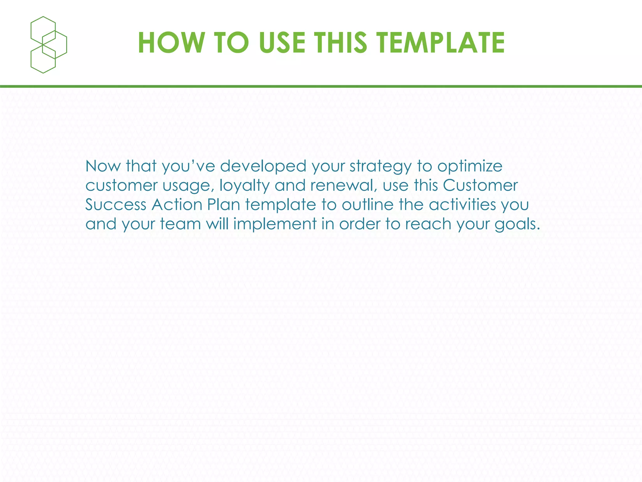 HOW TO USE THIS TEMPLATE
Now that you’ve developed your strategy to optimize
customer usage, loyalty and renewal, use this Customer
Success Action Plan template to outline the activities you
and your team will implement in order to reach your goals.
 