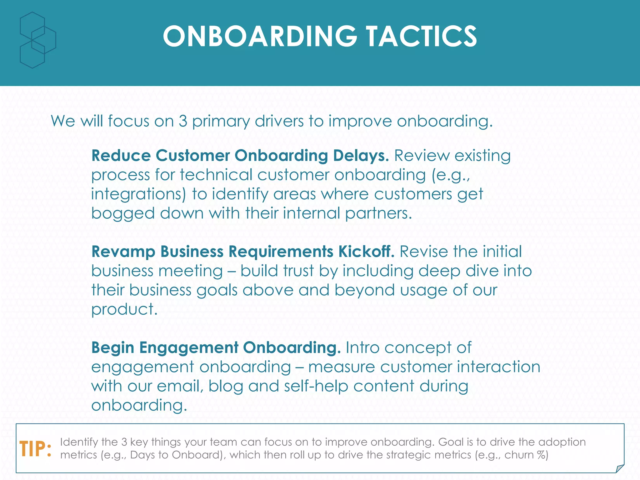 ONBOARDING TACTICS
We will focus on 3 primary drivers to improve onboarding.
Reduce Customer Onboarding Delays. Review existing
process for technical customer onboarding (e.g.,
integrations) to identify areas where customers get
bogged down with their internal partners.
Revamp Business Requirements Kickoff. Revise the initial
business meeting – build trust by including deep dive into
their business goals above and beyond usage of our
product.
Begin Engagement Onboarding. Intro concept of
engagement onboarding – measure customer interaction
with our email, blog and self-help content during
onboarding.
TIP: Identify the 3 key things your team can focus on to improve onboarding. Goal is to drive the adoption
metrics (e.g., Days to Onboard), which then roll up to drive the strategic metrics (e.g., churn %)
 