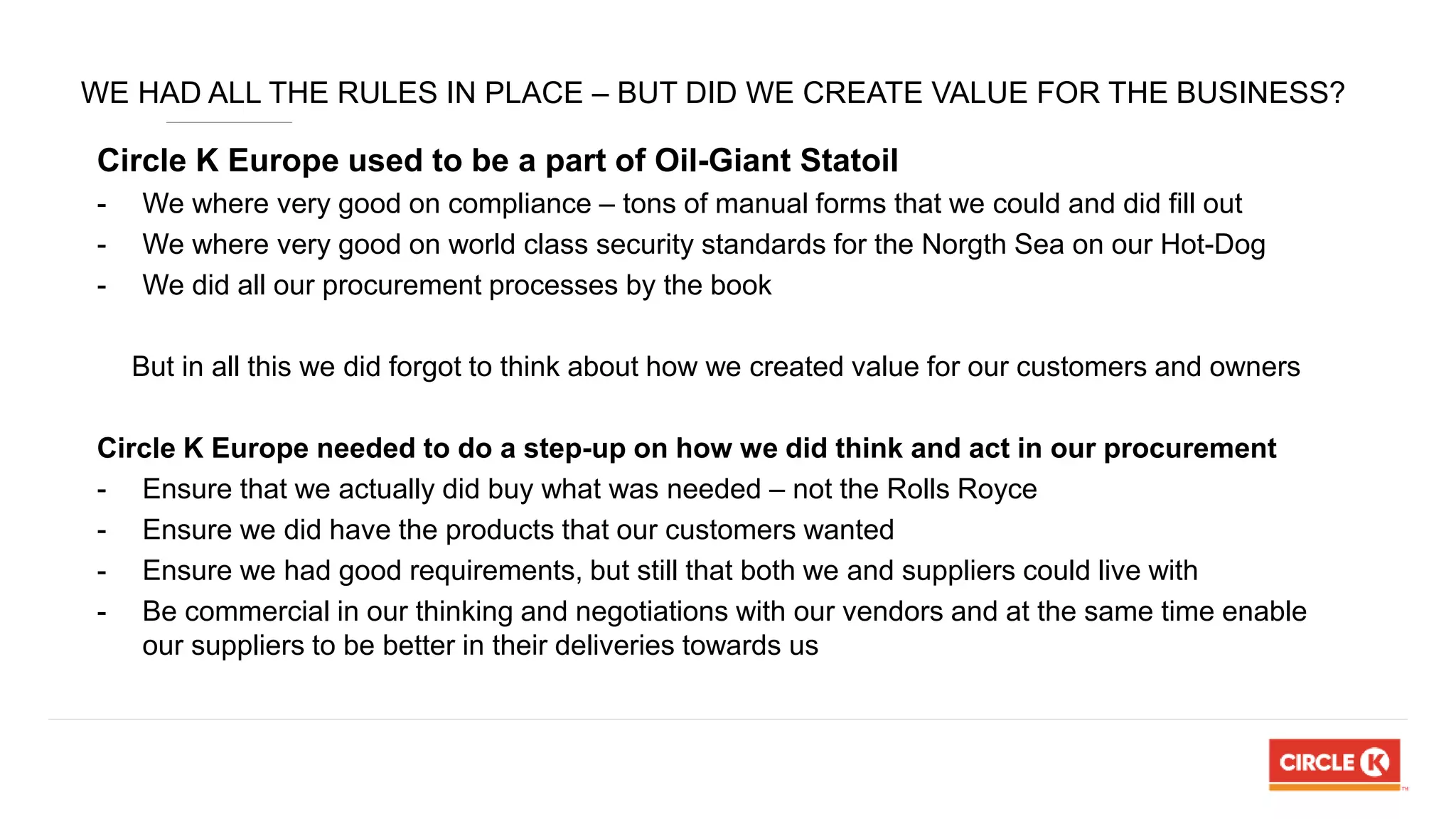 WE HAD ALL THE RULES IN PLACE – BUT DID WE CREATE VALUE FOR THE BUSINESS?
Circle K Europe used to be a part of Oil-Giant Statoil
- We where very good on compliance – tons of manual forms that we could and did fill out
- We where very good on world class security standards for the Norgth Sea on our Hot-Dog
- We did all our procurement processes by the book
But in all this we did forgot to think about how we created value for our customers and owners
Circle K Europe needed to do a step-up on how we did think and act in our procurement
- Ensure that we actually did buy what was needed – not the Rolls Royce
- Ensure we did have the products that our customers wanted
- Ensure we had good requirements, but still that both we and suppliers could live with
- Be commercial in our thinking and negotiations with our vendors and at the same time enable
our suppliers to be better in their deliveries towards us
 