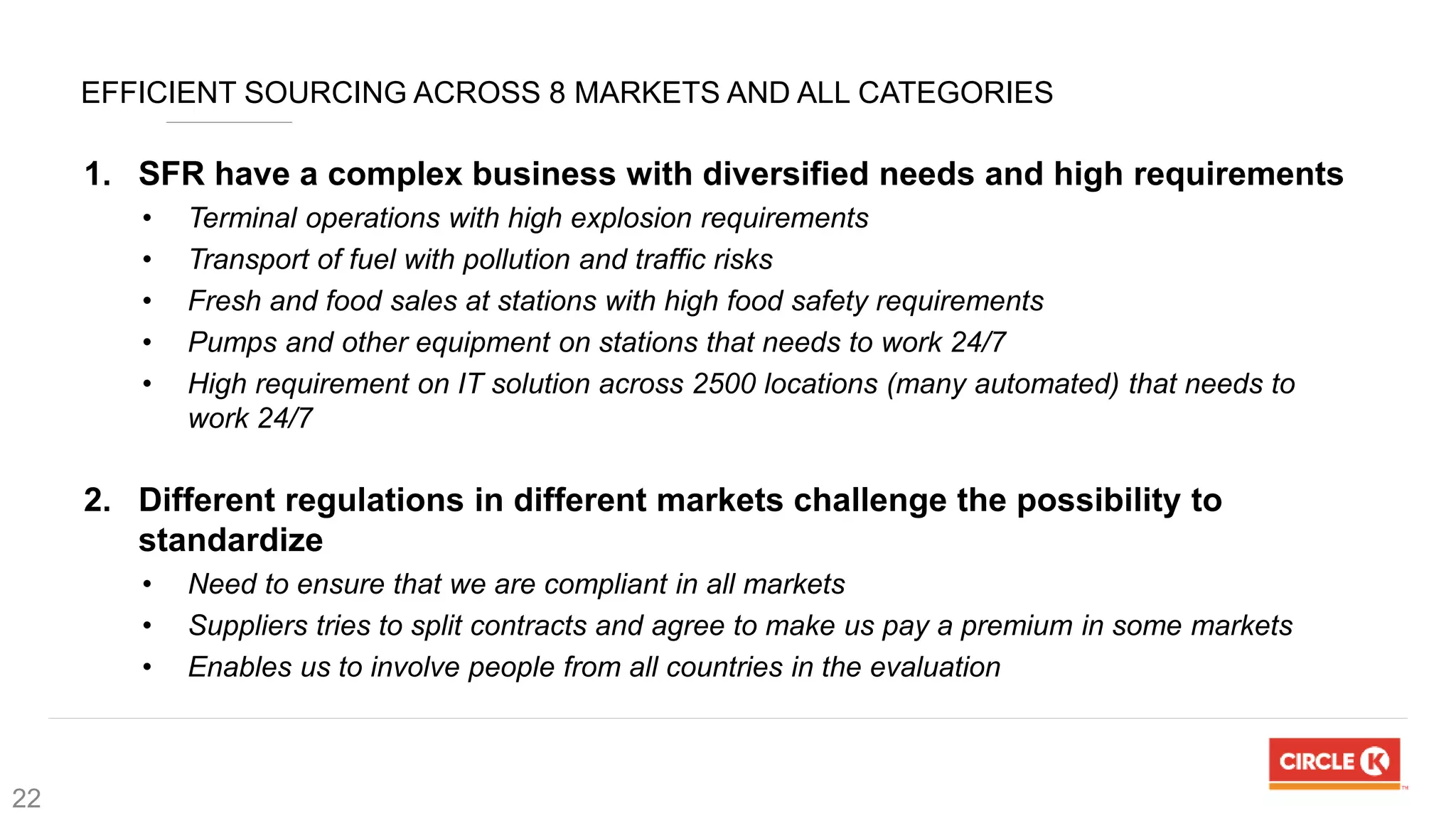 EFFICIENT SOURCING ACROSS 8 MARKETS AND ALL CATEGORIES
1. SFR have a complex business with diversified needs and high requirements
• Terminal operations with high explosion requirements
• Transport of fuel with pollution and traffic risks
• Fresh and food sales at stations with high food safety requirements
• Pumps and other equipment on stations that needs to work 24/7
• High requirement on IT solution across 2500 locations (many automated) that needs to
work 24/7
2. Different regulations in different markets challenge the possibility to
standardize
• Need to ensure that we are compliant in all markets
• Suppliers tries to split contracts and agree to make us pay a premium in some markets
• Enables us to involve people from all countries in the evaluation
22
 