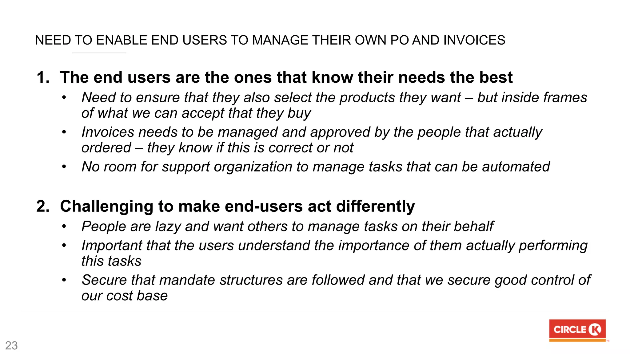 NEED TO ENABLE END USERS TO MANAGE THEIR OWN PO AND INVOICES
1. The end users are the ones that know their needs the best
• Need to ensure that they also select the products they want – but inside frames
of what we can accept that they buy
• Invoices needs to be managed and approved by the people that actually
ordered – they know if this is correct or not
• No room for support organization to manage tasks that can be automated
2. Challenging to make end-users act differently
• People are lazy and want others to manage tasks on their behalf
• Important that the users understand the importance of them actually performing
this tasks
• Secure that mandate structures are followed and that we secure good control of
our cost base
23
 