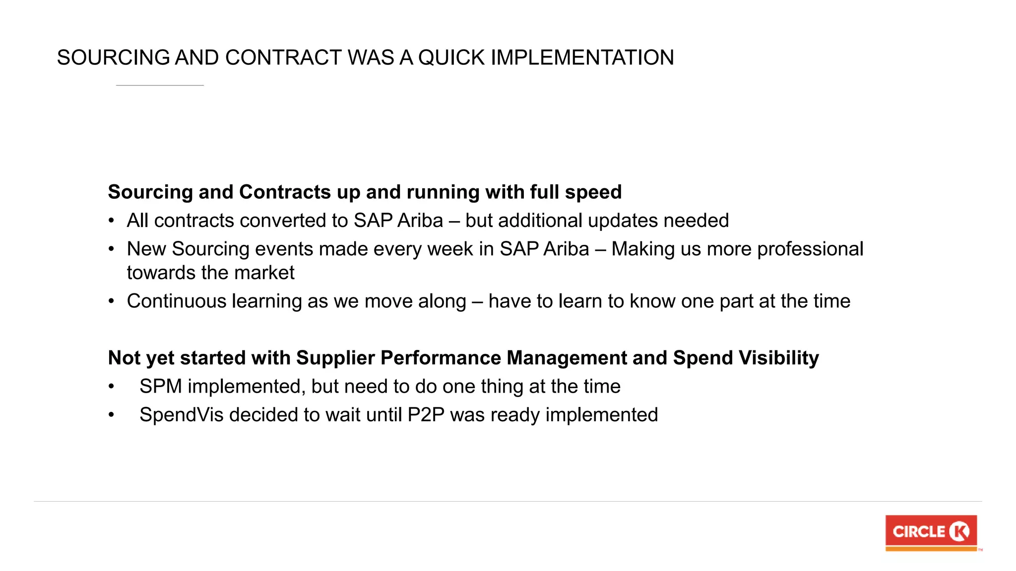 SOURCING AND CONTRACT WAS A QUICK IMPLEMENTATION
Sourcing and Contracts up and running with full speed
• All contracts converted to SAP Ariba – but additional updates needed
• New Sourcing events made every week in SAP Ariba – Making us more professional
towards the market
• Continuous learning as we move along – have to learn to know one part at the time
Not yet started with Supplier Performance Management and Spend Visibility
• SPM implemented, but need to do one thing at the time
• SpendVis decided to wait until P2P was ready implemented
 