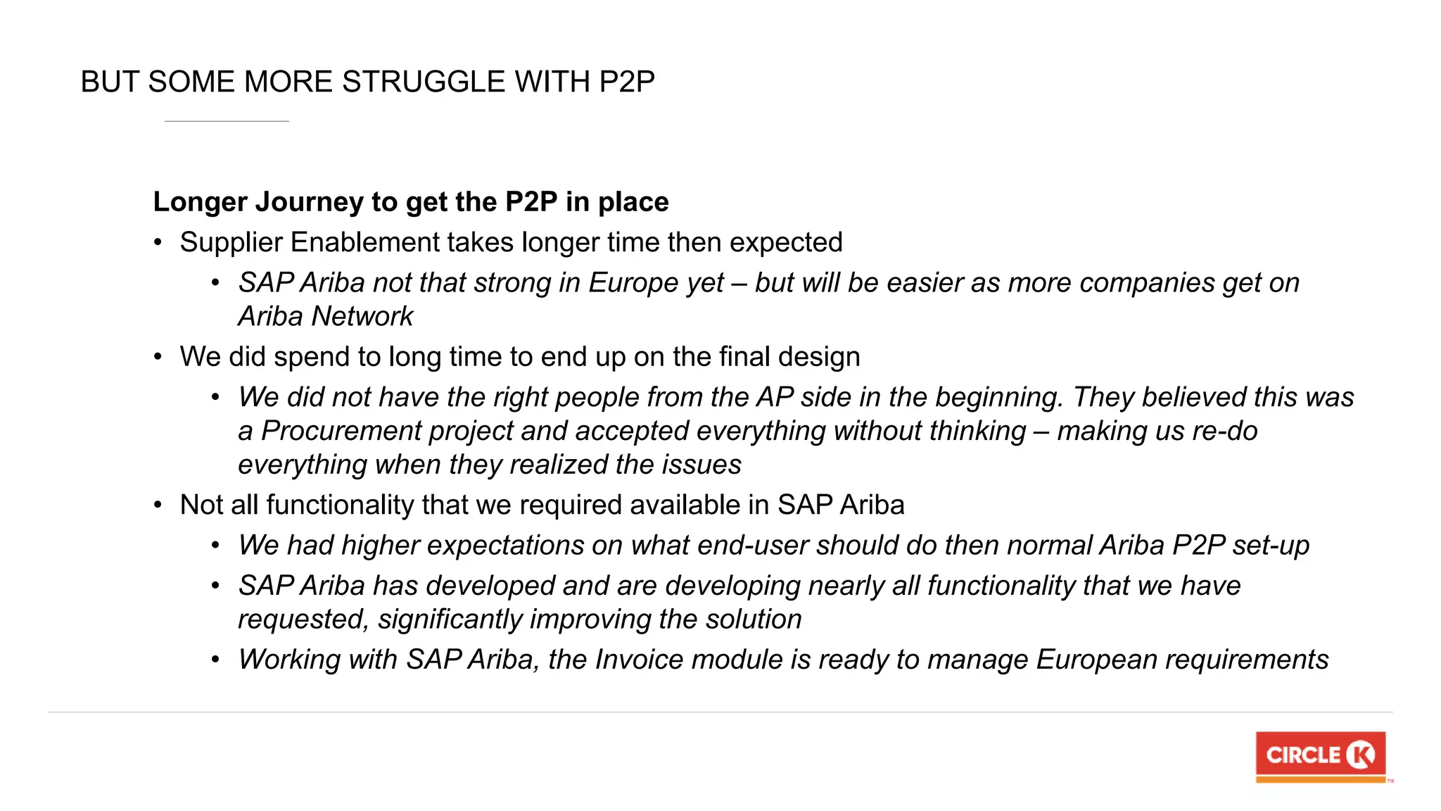 BUT SOME MORE STRUGGLE WITH P2P
Longer Journey to get the P2P in place
• Supplier Enablement takes longer time then expected
• SAP Ariba not that strong in Europe yet – but will be easier as more companies get on
Ariba Network
• We did spend to long time to end up on the final design
• We did not have the right people from the AP side in the beginning. They believed this was
a Procurement project and accepted everything without thinking – making us re-do
everything when they realized the issues
• Not all functionality that we required available in SAP Ariba
• We had higher expectations on what end-user should do then normal Ariba P2P set-up
• SAP Ariba has developed and are developing nearly all functionality that we have
requested, significantly improving the solution
• Working with SAP Ariba, the Invoice module is ready to manage European requirements
 