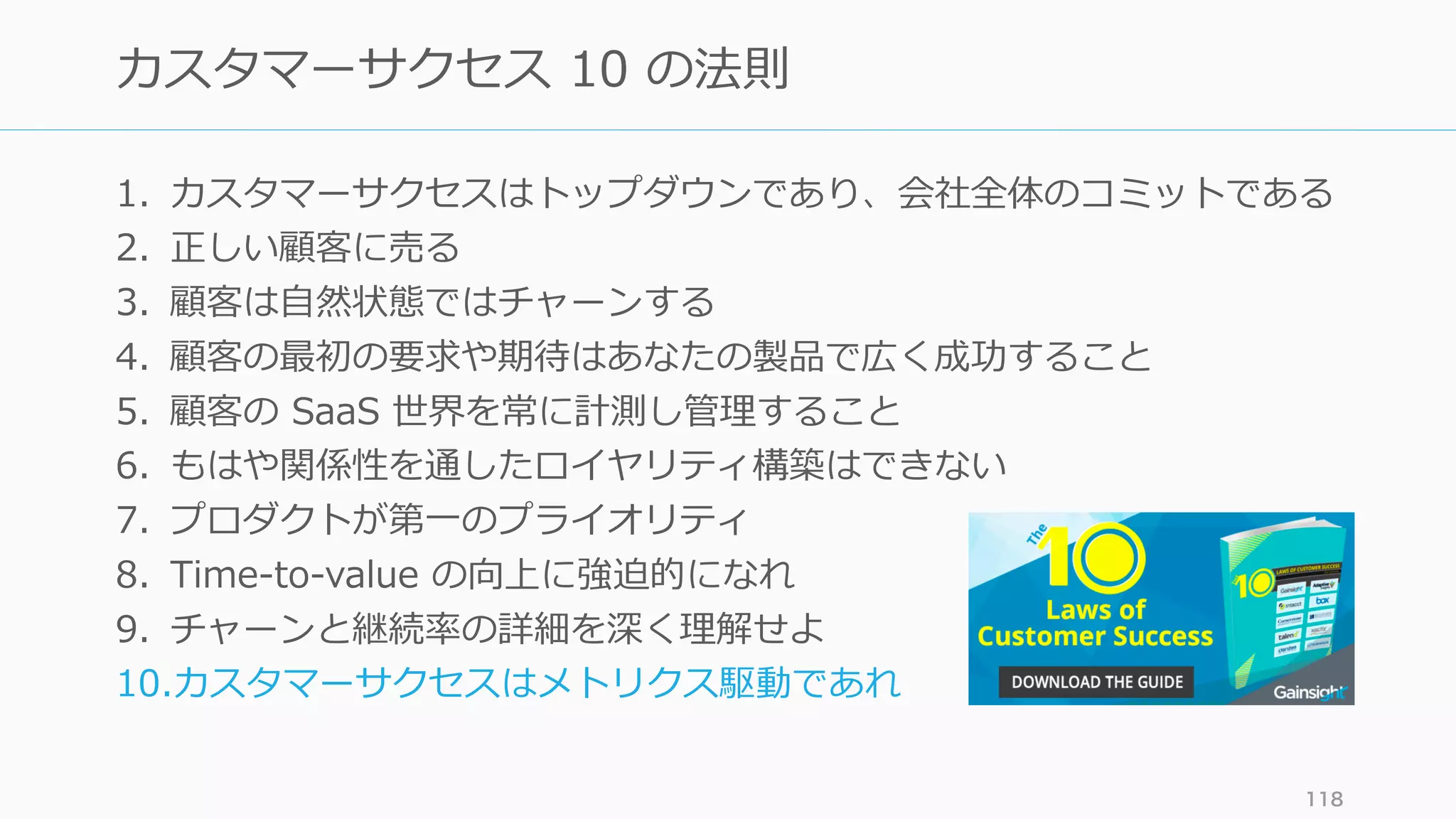 1. カスタマーサクセスはトップダウンであり、会社全体のコミットである
2. 正しい顧客に売る
3. 顧客は⾃然状態ではチャーンする
4. 顧客の最初の要求や期待はあなたの製品で広く成功すること
5. 顧客の SaaS 世界を常に計測し管理すること
6. もはや関係性を通したロイヤリティ構築はできない
7. プロダクトが第⼀のプライオリティ
8. Time-to-value の向上に強迫的になれ
9. チャーンと継続率の詳細を深く理解せよ
10.カスタマーサクセスはメトリクス駆動であれ
118
カスタマーサクセス 10 の法則
 