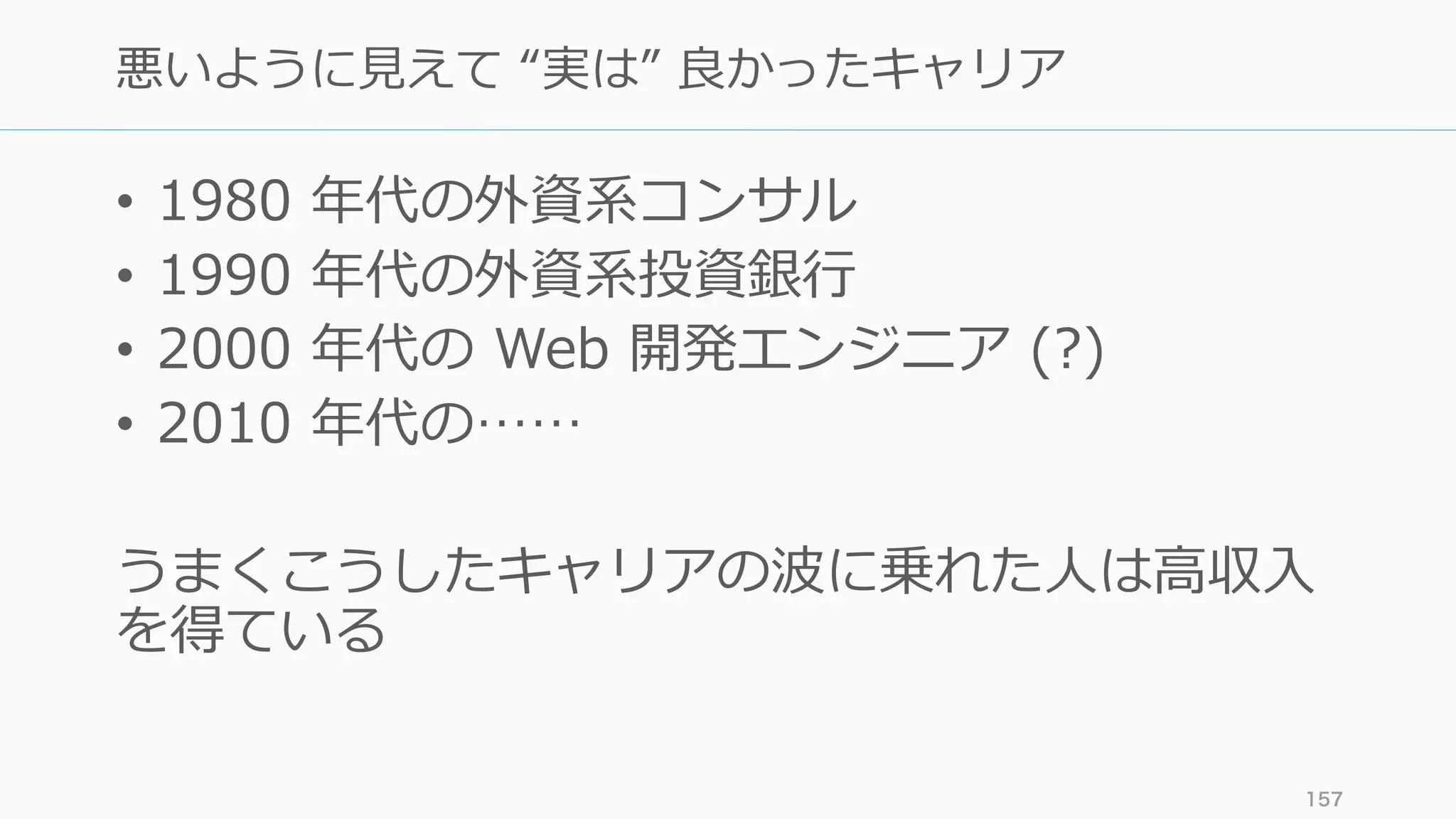 • 1980 年代の外資系コンサル
• 1990 年代の外資系投資銀⾏
• 2000 年代の Web 開発エンジニア (?)
• 2010 年代の……
うまくこうしたキャリアの波に乗れた⼈は⾼収⼊
を得ている
157
悪いように⾒えて “実は” 良かったキャリア
 