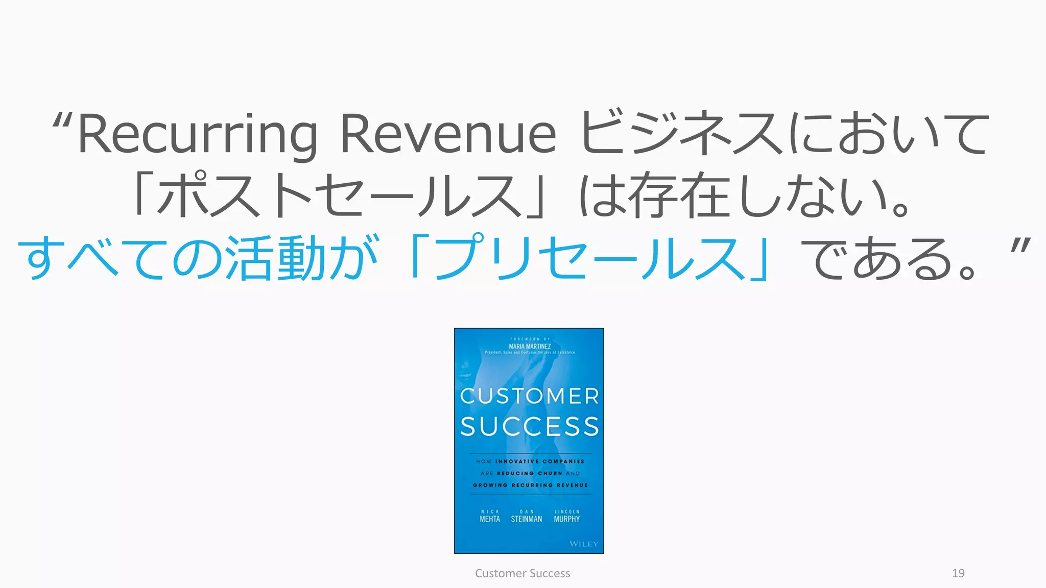 Customer	Success 19
“Recurring Revenue ビジネスにおいて
「ポストセールス」は存在しない。
すべての活動が「プリセールス」である。”
 