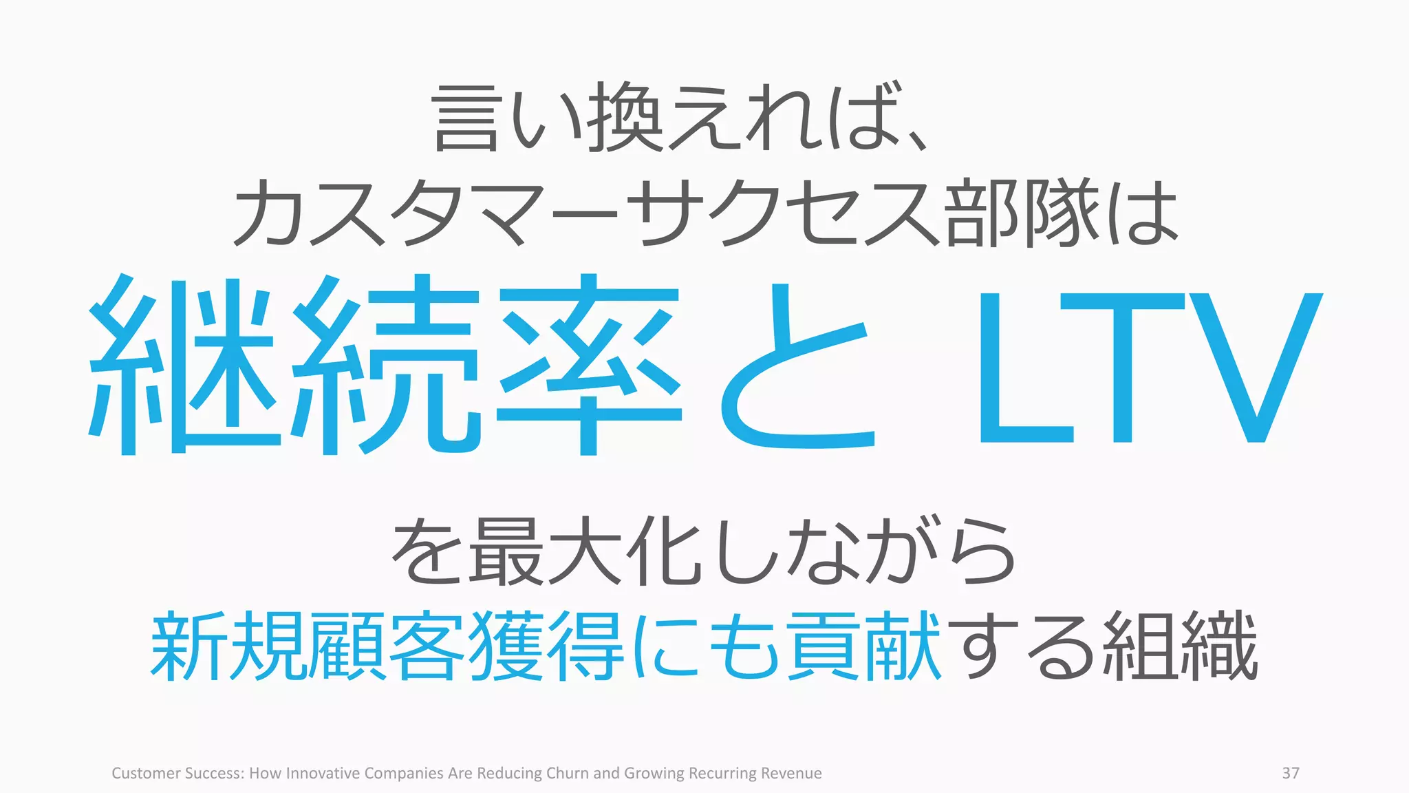 Customer	Success:	How	Innovative	Companies	Are	Reducing	Churn	and	Growing	Recurring	Revenue 37
⾔い換えれば、
カスタマーサクセス部隊は
継続率と LTV
を最⼤化しながら
新規顧客獲得にも貢献する組織
 