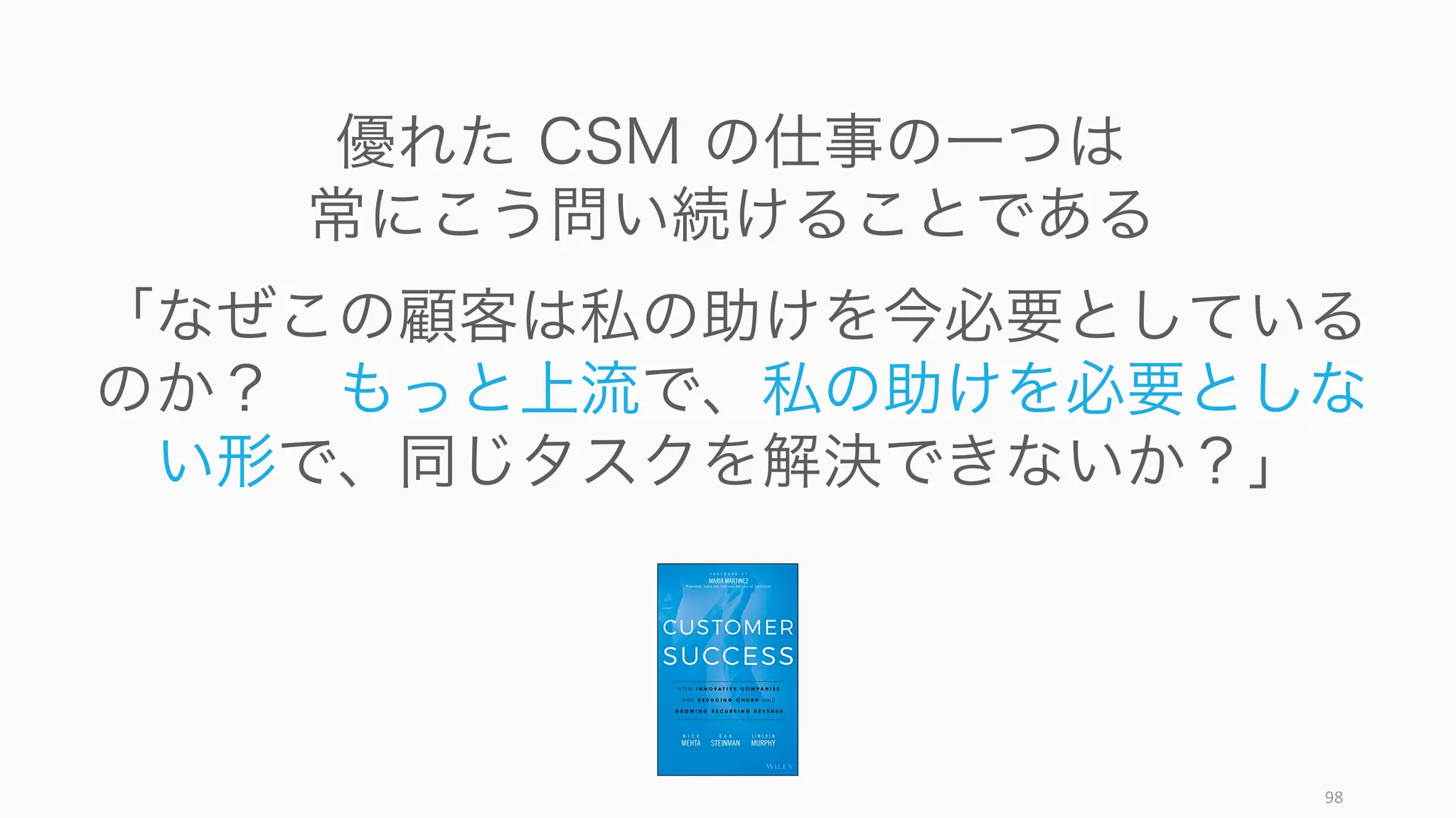 98
優れた CSM の仕事の一つは
常にこう問い続けることである
「なぜこの顧客は私の助けを今必要としている
のか？ もっと上流で、私の助けを必要としな
い形で、同じタスクを解決できないか？」
 