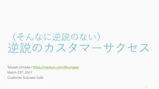 （そんなに逆説のない）
逆説のカスタマーサクセス
Takaaki Umada / https://medium.com/@tumada/
March 23rd, 2017
Customer Success Café
1
 