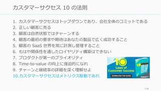 1. カスタマーサクセスはトップダウンであり、会社全体のコミットである
2. 正しい顧客に売る
3. 顧客は⾃然状態ではチャーンする
4. 顧客の最初の要求や期待はあなたの製品で広く成功すること
5. 顧客の SaaS 世界を常に計測し管理すること
6. もはや関係性を通したロイヤリティ構築はできない
7. プロダクトが第⼀のプライオリティ
8. Time-to-value の向上に強迫的になれ
9. チャーンと継続率の詳細を深く理解せよ
10.カスタマーサクセスはメトリクス駆動であれ
118
カスタマーサクセス 10 の法則
 