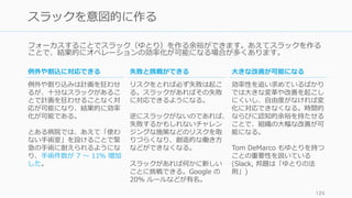 フォーカスすることでスラック（ゆとり）を作る余裕ができます。あえてスラックを作る
ことで、結果的にオペレーションの効率化が可能になる場合が多くあります。
125
スラックを意図的に作る
⼤きな改善が可能になる
効率性を追い求めているばかり
では⼤きな変⾰や改善を起こし
にくいし、⾃由度がなければ変
化に対応できなくなる。時間的
ならびに認知的余裕を持たせる
ことで、組織の⼤幅な改善が可
能になる。
Tom DeMarco もゆとりを持つ
ことの重要性を説いている
(Slack, 邦題は「ゆとりの法
則」)
例外や割込に対応できる
例外や割り込みは計画を狂わせ
るが、⼗分なスラックがあるこ
とで計画を狂わせることなく対
応が可能になり、結果的に効率
化が可能である。
とある病院では、あえて「使わ
ない⼿術室」を設けることで緊
急の⼿術に耐えられるようにな
り、⼿術件数が 7 〜 11% 増加
した。
失敗と挑戦ができる
リスクをとれば必ず失敗は起こ
る。スラックがあればその失敗
に対応できるようになる。
逆にスラックがないのであれば、
失敗するかもしれないチャレン
ジングな施策などのリスクを取
りづらくなり、創造的な働き⽅
などができなくなる。
スラックがあれば何かに新しい
ことに挑戦できる。Google の
20% ルールなどが有名。
 