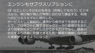 13
エンジンもサブクスリプションに
GE はエンジンそのものを売る（所有してもらう）ビジネ
スから、⾶⾏機が⾶んだ時間に合わせて課⾦する、利⽤
へのビジネスモデルに移⾏した。
サービスとして継続的に運⽤から保守までを提供するこ
とで、プロダクトに関するビッグデータの蓄積が⽣まれ、
より効率的なメンテナンスができるだけでなく、顧客の
状況をより詳細に把握できるため、顧客の課題に合わせ
た提案ができるようになった。
 