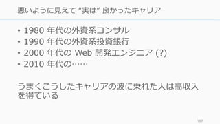 • 1980 年代の外資系コンサル
• 1990 年代の外資系投資銀⾏
• 2000 年代の Web 開発エンジニア (?)
• 2010 年代の……
うまくこうしたキャリアの波に乗れた⼈は⾼収⼊
を得ている
157
悪いように⾒えて “実は” 良かったキャリア
 