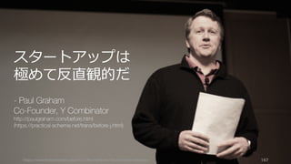 https://www.theinformation.com/YC-s-Paul-Graham-The-Complete-Interview 167
スタートアップは
極めて反直観的だ
- Paul Graham
Co-Founder, Y Combinator
http://paulgraham.com/before.html
(https://practical-scheme.net/trans/before-j.html)
 