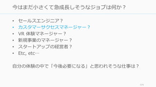 • セールスエンジニア？
• カスタマーサクセスマネージャー？
• VR 体験マネージャー？
• 新規事業のマネージャー？
• スタートアップの経営者？
• Etc, etc…
⾃分の体験の中で「今後必要になる」と思われそうな仕事は？
171
今はまだ⼩さくて急成⻑しそうなジョブは何か？
 