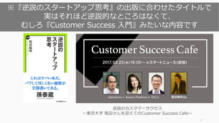 2
逆説のカスタマーサクセス
〜東京⼤学 ⾺⽥さんを迎えてのCustomer Success Cafe〜
※『逆説のスタートアップ思考』の出版に合わせたタイトルで
実はそれほど逆説的なところはなくて、
むしろ『Customer Success ⼊⾨』みたいな内容です
 
