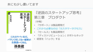 『逆説のスタートアップ思考』
第三章 プロダクト
（中略）
• 「サポート」は製品開発だ
• これから必要なのは「カスタマーサクセス」
• 「セールス」も製品開発だ
• 「ディストリビューション」がボトルネック
• 経営を「ハック」する
6
本にも少し書いてます
 
