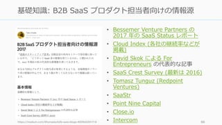 • Bessemer Venture Partners の
2017 年の SaaS Status レポート
• Cloud Index (各社の継続率などが
掲載)
• David Skok による For
Entrepreneurs の代表的な記事
• SaaS Crest Survey (最新は 2016)
• Tomasz Tunguz (Redpoint
Ventures)
• SaaStr
• Point Nine Capital
• Close.io
• Intercomhttps://medium.com/@tumada/b2b-saas-blogs-4009d3391f16 66
基礎知識: B2B SaaS プロダクト担当者向けの情報源
 