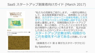 “私たちの⾒解をご紹介します。 ⼀般的な傾向と
して、ある程度事業が安定し、成熟期に⼊った企
業は、カスタマージャーニー全体を考慮してカス
タマーエクスペリエンスを理解し設計することを
⾃然と重視します。 初期段階のスタートアップ
企業は、多くの場合、こうしたことに注⼒するた
めの時間や⼈員がないと考えますが、 私がお話
したほとんどのベンチャーキャピタリストは、
スタートアップ企業は早い段階から
これを優先すべきであると同意していま
す。”
（創業者ガイド 第 8 章がカスタマーサクセス）
By Salesforce
https://www.salesforce.com/jp/smallbusinesscenter/resources/SaaS-Startup-Founders-Guide.jsp 67
SaaS スタートアップ創業者向けガイド (March 2017)
 