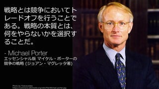 Photo by Yesicavaldez
https://commons.wikimedia.org/wiki/File:Michael_porter.jpg
89
戦略とは競争においてト
レードオフを⾏うことで
ある。戦略の本質とは、
何をやらないかを選択す
ることだ。
- Michael Porter
エッセンシャル版 マイケル・ポーターの
競争の戦略 (ジョアン・マグレッタ著)
 
