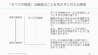 すべて中程度のサービスを提供しよ
うとするのは楽な道です。
顧客の本当に求めるものを理解する
努⼒も必要なければ、リスク回避が
⾏えて⼼理的にもやりやすいでしょ
う。
また、競合とのギャップを分析し、
改善するのも中程度のサービスに⾄
る道と⾔えます。
ただしその道は凡庸への道であり、
中程度のサービスを提供しようとし
たときは注意したほうが良いと指摘
されています。
Francis Frei, Uncommon Service 96
「すべて中程度」は顧客のことを考えずに⾏える愚策
顧客が最重視
顧客が最軽視
すべて中程度
 