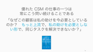 98
優れた CSM の仕事の一つは
常にこう問い続けることである
「なぜこの顧客は私の助けを今必要としている
のか？ もっと上流で、私の助けを必要としな
い形で、同じタスクを解決できないか？」
 