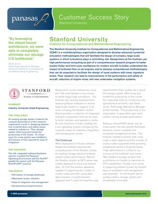 Customer Success Story
                                                   Stanford University



“By leveraging
the object-based
                                           Stanford University
                                           Institute for Computational and Mathematical Engineering
architecture, we were
                                           The Stanford University Institute for Computational and Mathematical Engineering
able to completely                         (ICME) is a multidisciplinary organization designed to develop advanced numerical
eliminate our storage                      simulation methodologies that will facilitate the design of complex, large-scale
I/O bottleneck.”                           systems in which turbulence plays a controlling role. Researchers at the Institute use
Steve Jones
                                           high performance computing as part of a comprehensive research program to better
Technology Operations Manager,             predict flutter and limit cycle oscillations for modern aircraft, to better understand the
Stanford Institute for Computational       impact of turbulent flow on jet engines, and to develop computational methodologies
and Mathematical Engineering
                                           that can be expected to facilitate the design of naval systems with lower signature
                                           levels. Their research can lead to improvements in the performance and safety of
                                           aircraft, reduction of engine noise, and new underwater navigation systems.



                                                Researchers at the Institute are using       requirements of the system. As a result,
                                                the 164-node Nivation Linux cluster          the storage system often hung and
                                                to tackle large-scale simulations. The       limited the productivity of the cluster.
                                                Institute has recently benefited from        “It’s imperative that our clusters be fully
SUMMARY                                         deploying Rocks software on several          operational at all times,” said Steve
                                                large-scale clusters in support of its       Jones, Technology Operations Manager
Industry: Computer Aided Engineering
                                                work, including the Nivation cluster.        at the Institute. “The productivity of our
                                                Rocks provides a collection of integrated    organization is dependent upon each
THE CHALLENGE
                                                software components that can be used         cluster running at peak optimization.”
An existing storage system hindered the         to build, maintain, and operate a cluster.
compute performance of this research
organization’s work in designing systems        Its core functions include installing the    Adding a second NFS server was an
free of performance and safety issues           Linux operating system, configuring the      initial option, but was quickly dismissed
related to turbulence. Their storage            compute nodes for seamless integration,      because of poor scalability and
system often hung and limited the
productivity of the cluster. A critical         and managing the cluster.                    increased management burden. The
issue for a new system was installation                                                      Institute needed a solution that could
and amount of time required for ease of         The Challenge                                scale in both capacity and the number of
integration.
                                                While deployment of Rocks software           cluster nodes supported while providing
                                                helped the Institute maximize the            exceptional random I/O performance.
THE SOLUTION                                    compute power of the Nivation cluster,       “High performance is critical to our
The fully integrated software/hardware          an existing storage solution hindered        success at the Institute,” said Jones.
solution included the Panasas®                  overall system performance. Behind           “We needed a storage solution that
Operating Environment and the PanFS™
parallel file system with the Panasas           the Nivation cluster, an NFS server was      would allow our cluster to maximize its
DirectFLOW® protocol.                           initially deployed to store and retrieve     CPU capabilities.” Finally, since Jones
                                                data. At first, the solution appeared        is supporting several clusters by himself,
THE RESULT                                      capable of supporting the number of          ease of installation and management
  • Elimination of storage bottleneck           cluster nodes and their associated           was essential. A critical goal was to
                                                data; however, it quickly became             quickly install a storage system and
  • Maximized cluster utilization
                                                apparent that it could not meet the load     immediately move data.
  • Ease of integration and management
  • Exceptional price/performance


  1-888-panasas                                                                                                    www.panasas.com
 