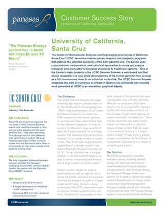 Customer Success Story
                                                    University of California, Santa Cruz




                                             University of California,
“The Panasas Storage
system has reduced                           Santa Cruz
run times by over 40                         The Center for Biomolecular Sciences and Engineering at University of California,
hours.”                                      Santa Cruz (UCSC) launches interdisciplinary research and academic programs
                                             that address the scientific questions of the post-genomic era. The Center uses
Robert Baertsch
Research Assistant,                          computational, mathematical, and statistical approaches to probe and analyze
UCSC                                         biological data, from DNA to biological processes to healthcare systems. One of
                                             the Center’s major projects is the UCSC Genome Browser, a web-based tool that
                                             allows researchers to view all 23 chromosomes of the human genome from as large
                                             as a full chromosome down to an individual nucleotide. The UCSC Genome Browser
                                             integrates the work of numerous scientists in laboratories worldwide and includes
                                             work generated at UCSC in an interactive, graphical display.


                                                 The Challenge                                tests, instead of the systems that were
                                                 The UCSC Genome Browser leverages            running them, was critically important.
                                                 extremely fast search software that runs     “Many of our programs would take
SUMMARY                                          on the KiloKluster, a second-generation      years to run on a single CPU. Having a
Industry: Life Sciences                          1000+ node bioinformatics Linux cluster.     cluster with many nodes shortens run
                                                 It enables researchers to match any          time to days or even hours making our
THE CHALLENGE                                    DNA sequence to the human genome             research possible,” said Baertsch. “Slow
Slow I/O and downtime impacted the               in seconds and maps experimental data        I/O and downtime can really impact
run times of their Genome Browser                to the reference sequence. In order to       overall run times and it is critical to
search tool used by scientists in their          process the Browser’s huge quantity of       have a storage system that can scale
work to solve questions of the post-
genomic era. They were searching                 data, the Center searched for a storage      to thousands of nodes with a single
for a storage solution that delivered            solution that delivered high performance     system image.” Finally, price is always
high performance random I/O to an                random I/O to a large number of cluster      a major consideration for the Center. A
exceptionally large number of cluster
                                                 nodes. “Our KiloKluster really taxes the     fundamental requirement is to deliver a
nodes and one that would allow them to
focus solely on their tests instead of the       capabilities of a storage system,” said      compelling price point.
systems running them.                            Robert Baertsch, Research Assistant at
                                                 UCSC. “To be fully effective, a storage      The Solution
THE SOLUTION                                     solution in our environment needs to be      The Center conducted an extended
The fully integrated software/hardware           able to deliver exceptional performance      evaluation process including detailed
solution included the Panasas®                   with a large number of cluster nodes.”       testing with many high performance
Operating Environment and the PanFS™                                                          network-attached and direct-attached
parallel file system with the Panasas
DirectFLOW® protocol.                            UCSC’s system needed to scale in             storage solutions. After thorough testing,
                                                 performance as well as capacity. As a        the Panasas® Storage solution was
                                                 result, the Center searched for a solution   selected for its ability to deliver high-speed
THE RESULT
                                                 that had the potential to scale as a large   random I/O performance in a large cluster
  • Exceptional I/O Performance
                                                 single pool of data. Similar to many         environment, simplified management
  • A single namespace for simplified            universities, the UCSC researchers work      through a scalable, shared pool of storage
    cluster management
                                                 on several complex projects at any one       and exceptional value. The Panasas Storage
  • Maximized ROI from their clustered
                                                 time. The ability to focus solely on their   system is now connected to the KiloKluster
    computing environment

  1-888-panasas                                                                                                      www.panasas.com
 