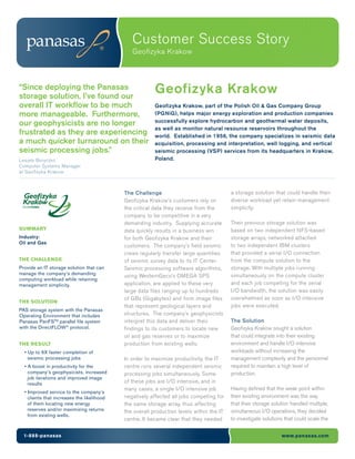 Customer Success Story
Geofizyka Krakow
1-888-panasas www.panasas.com
Geofizyka Krakow“Since deploying the Panasas
storage solution, I’ve found our
overall IT workflow to be much
more manageable. Furthermore,
our geophysicists are no longer
frustrated as they are experiencing
a much quicker turnaround on their
seismic processing jobs.”
Leszek Boryczko
Computer Systems Manager
at Geofizyka Krakow
Geofizyka Krakow, part of the Polish Oil & Gas Company Group
(PGNiG), helps major energy exploration and production companies
successfully explore hydrocarbon and geothermal water deposits,
as well as monitor natural resource reservoirs throughout the
world. Established in 1956, the company specializes in seismic data
acquisition, processing and interpretation, well logging, and vertical
seismic processing (VSP) services from its headquarters in Krakow,
Poland.
SUMMARY
Industry:
Oil and Gas
THE CHALLENGE
Provide an IT storage solution that can
manage the company’s demanding
computing workload while retaining
management simplicity.
THE SOLUTION
PAS storage system with the Panasas
Operating Environment that includes
Panasas PanFSTM
parallel file system
with the DirectFLOW®
protocol.
THE RESULT
• Up to 6X faster completion of
seismic processing jobs
• A boost in productivity for the
company’s geophysicists, increased
job iterations and improved image
results
• Improved service to the company’s
clients that increases the likelihood
of them locating new energy
reserves and/or maximizing returns
from existing wells.
The Challenge
Geofizyka Krakow’s customers rely on
the critical data they receive from the
company to be competitive in a very
demanding industry. Supplying accurate
data quickly results in a business win
for both Geofizyka Krakow and their
customers. The company’s field seismic
crews regularly transfer large quantities
of seismic survey data to its IT Center.
Seismic processing software algorithms,
using WesternGeco’s OMEGA SPS
application, are applied to these very
large data files ranging up to hundreds
of GBs (Gigabytes) and form image files
that represent geological layers and
structures. The company’s geophysicists
interpret this data and deliver their
findings to its customers to locate new
oil and gas reserves or to maximize
production from existing wells.
In order to maximize productivity, the IT
centre runs several independent seismic
processing jobs simultaneously. Some
of these jobs are I/O intensive, and in
many cases, a single I/O intensive job
negatively affected all jobs competing for
the same storage array, thus affecting
the overall production levels within the IT
centre. It became clear that they needed
a storage solution that could handle their
diverse workload yet retain management
simplicity.
Their previous storage solution was
based on two independent NFS-based
storage arrays, networked attached
to two independent IBM clusters
that provided a serial I/O connection
from the compute solution to the
storage. With multiple jobs running
simultaneously on the compute cluster
and each job competing for the serial
I/O bandwidth, the solution was easily
overwhelmed as soon as I/O intensive
jobs were executed.
The Solution
Geofizyka Krakow sought a solution
that could integrate into their existing
environment and handle I/O intensive
workloads without increasing the
management complexity and the personnel
required to maintain a high level of
production.
Having defined that the weak point within
their existing environment was the way
that their storage solution handled multiple,
simultaneous I/O operations, they decided
to investigate solutions that could scale the
 