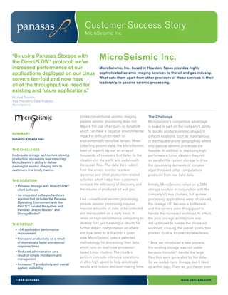 Customer Success Story
                                               MicroSeismic Inc.



“By using Panasas Storage with
the DirectFLOW® protocol, we’ve
                                                        MicroSeismic Inc.
increased performance of our                            MicroSeismic, Inc., based in Houston, Texas provides highly
applications deployed on our Linux                      sophisticated seismic imaging services to the oil and gas industry.
                                                        What sets them apart from other providers of these services is their
servers ten-fold and now have
                                                        leadership in passive seismic processing.
all of the throughput we need for
existing and future applications.”
Michael Thorton
Vice President, Data Analysis,
MicroSeismic


                                            Unlike conventional seismic imaging,        The Challenge
                                            passive seismic processing does not         MicroSeismic’s competitive advantage
                                            require the use of air guns or dynamite     is based in part on the company’s ability
                                            which can have a negative environmental     to quickly produce seismic images in
SUMMARY
                                            impact in difficult-to-reach or             difficult locations, such as mountainous
Industry: Oil and Gas
                                            environmentally-sensitive terrain. When     or earthquake-prone geographies where
                                            collecting seismic data, the MicroSeismic   only passive seismic processes are
THE CHALLENGE                               team of experts lay out an array of         feasible. In addition to deploying high
Inadequate storage architecture slowing     thousands of receivers that listen to the   performance Linux clusters they rely
production processing was impacting         vibrations in the earth and underneath      on parallel file system storage to drive
MicroSeismic’s ability to deliver
meaningful seismic imaging data to          the ocean floor. The data they collect      the processing demands of complex
customers in a timely manner.               from the arrays monitor reservoir           algorithms and other computations
                                            response and other production-related       produced from raw field data.
THE SOLUTION                                activities which helps their customers
  • Panasas Storage with DirectFLOW®        increase the efficiency of discovery and    Initially, MicroSeismic relied on a SAN
    client software                         the volume of produced oil and gas.         storage solution in conjunction with the
  • An integrated software/hardware                                                     company’s Linux clusters, but as new
    solution that includes the Panasas      Like conventional seismic processing,       processing applications were introduced,
    Operating Environment with the          passive seismic processing requires         the storage I/O became a bottleneck
    PanFSTM parallel file system and
    Panasas DirectorBlades® and             massive amounts of data to be collected     and the servers were ill-equipped to
    StorageBlades®                          and manipulated on a daily basis. It        handle the increased workload. In effect,
                                            relies on high-performance computing to     the prior storage architecture was
THE RESULT                                  develop fast, yet meaningful results for    not optimized to handle the increased
  • 10X application performance
                                            further expert interpretation on where      workload, causing the overall production
    improvement                             and how deep to drill within a given        process to slow to unacceptable levels.
  • Increased productivity as a result      area. MicroSeismic uses a patented
    of dramatically faster processing/      methodology for processing their data       “Once we introduced a new process,
    response times                          which runs on dual-core processor-          the existing storage was not viable
  • Reduced administration as a             based Linux clusters. The clusters          because it couldn’t handle the large
    result of simple installation and
                                            perform compute-intensive operations        files that were generated by the data.
    management
                                            at ultra high speed to help accelerate      So we added more storage, but it filled
  • Increased IT productivity and overall
    system availability                     results and reduce decision-making time.    up within days. Then we purchased even


  1-888-panasas                                                                                              www.panasas.com
 