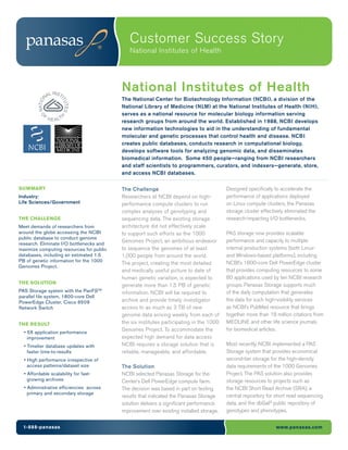 Customer Success Story
                                             National Institutes of Health




              L INST
                                          National Institutes of Health
            NA                            The National Center for Biotechnology Information (NCBI), a division of the
                      IT
        NATIO



                        UTES




                                          National Library of Medicine (NLM) at the National Institutes of Health (NIH),
            F                             serves as a national resource for molecular biology information serving
         O




                H E A LT
                     H




                                          research groups from around the world. Established in 1988, NCBI develops
                                          new information technologies to aid in the understanding of fundamental
                                          molecular and genetic processes that control health and disease. NCBI
                                          creates public databases, conducts research in computational biology,
                                          develops software tools for analyzing genomic data, and disseminates
                                          biomedical information. Some 450 people—ranging from NCBI researchers
                                          and staff scientists to programmers, curators, and indexers—generate, store,
                                          and access NCBI databases.

SUMMARY                                   The Challenge                                  Designed specifically to accelerate the
Industry:                                 Researchers at NCBI depend on high-            performance of applications deployed
Life Sciences/Government                  performance compute clusters to run            on Linux compute clusters, the Panasas
                                          complex analyses of genotyping and             storage cluster effectively eliminated the
THE CHALLENGE                             sequencing data. The existing storage          research-impacting I/O bottlenecks.
Meet demands of researchers from          architecture did not effectively scale
around the globe accessing the NCBI       to support such efforts as the 1000            PAS storage now provides scalable
public database to conduct genome
                                          Genomes Project, an ambitious endeavor         performance and capacity to multiple
research. Eliminate I/O bottlenecks and
maximize computing resources for public   to sequence the genomes of at least            internal production systems (both Linux-
databases, including an estimated 1.5     1,000 people from around the world.            and Windows-based platforms), including
PB of genetic information for the 1000                                                   NCBI’s 1800-core Dell PowerEdge cluster
                                          The project, creating the most detailed
Genomes Project.
                                          and medically useful picture to date of        that provides computing resources to some
                                          human genetic variation, is expected to        80 applications used by ten NCBI research
THE SOLUTION                                                                             groups. Panasas Storage supports much
                                          generate more than 1.5 PB of genetic
PAS Storage system with the PanFSTM       information. NCBI will be required to          of the daily computation that generates
parallel file system, 1800-core Dell
PowerEdge Cluster, Cisco 6509             archive and provide timely investigator        the data for such high-visibility services
Network Switch                            access to as much as 3 TB of new               as NCBI’s PubMed resource that brings
                                          genome data arriving weekly from each of       together more than 18 million citations from
THE RESULT                                the six institutes participating in the 1000   MEDLINE and other life science journals
                                          Genomes Project. To accommodate the            for biomedical articles.
  • 5X application performance
    improvement                           expected high demand for data access
  • Timelier database updates with        NCBI requires a storage solution that is       Most recently, NCBI implemented a PAS
    faster time-to-results                reliable, manageable, and affordable.          Storage system that provides economical
  • High performance irrespective of                                                     second-tier storage for the high-density
    access patterns/dataset size          The Solution                                   data requirements of the 1000 Genomes
  • Affordable scalability for fast-      NCBI selected Panasas Storage for the          Project. The PAS solution also provides
    growing archives                      Center’s Dell PowerEdge compute farm.          storage resources to projects such as
  • Administrative efficiencies across    The decision was based in part on testing      the NCBI Short Read Archive (SRA), a
    primary and secondary storage
                                          results that indicated the Panasas Storage     central repository for short read sequencing
                                          solution delivers a significant performance    data, and the dbGaP public repository of
                                          improvement over existing installed storage.   genotypes and phenotypes.


  1-888-panasas                                                                                                 www.panasas.com
 