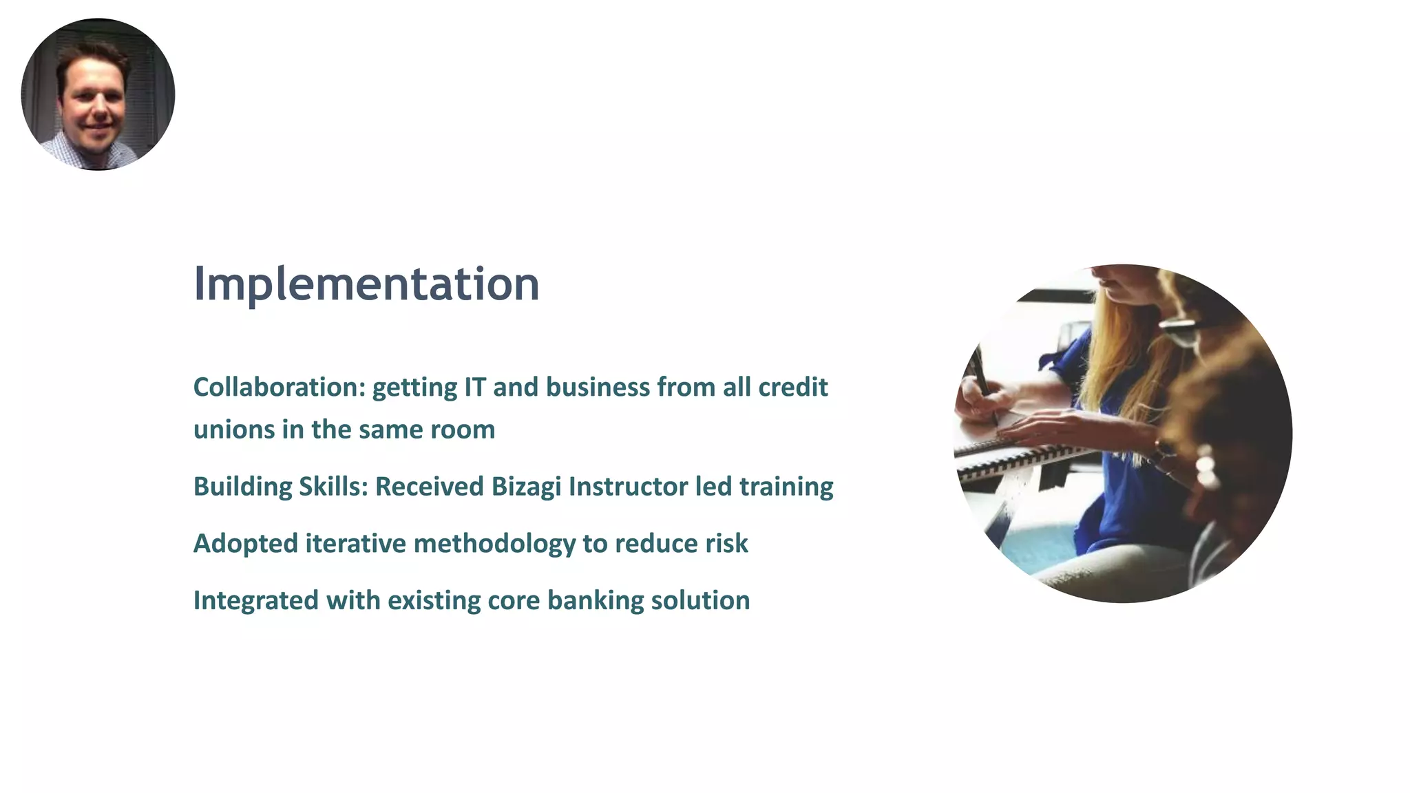 Implementation
Collaboration: getting IT and business from all credit
unions in the same room
Building Skills: Received Bizagi Instructor led training
Adopted iterative methodology to reduce risk
Integrated with existing core banking solution
 