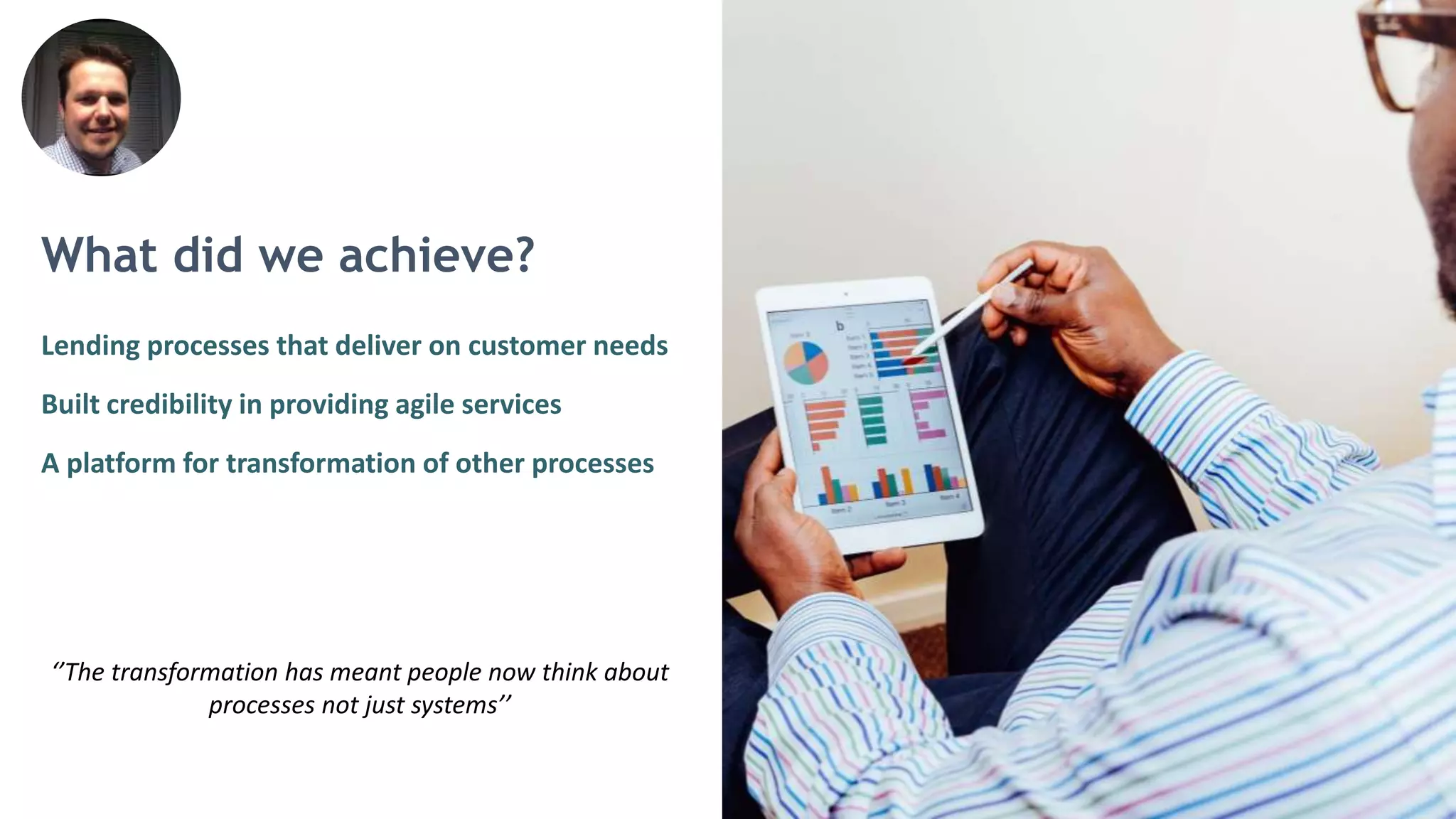 What did we achieve?
Lending processes that deliver on customer needs
Built credibility in providing agile services
A platform for transformation of other processes
‘’The transformation has meant people now think about
processes not just systems’’
 