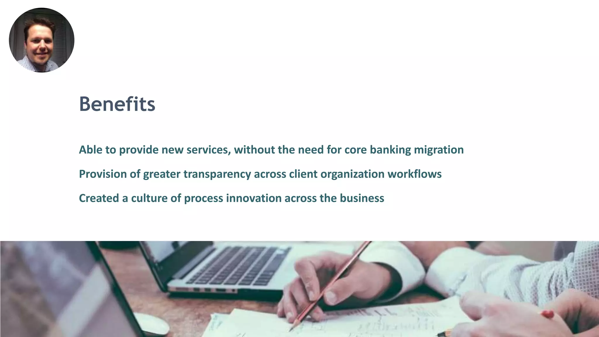 Benefits
Able to provide new services, without the need for core banking migration
Provision of greater transparency across client organization workflows
Created a culture of process innovation across the business
 