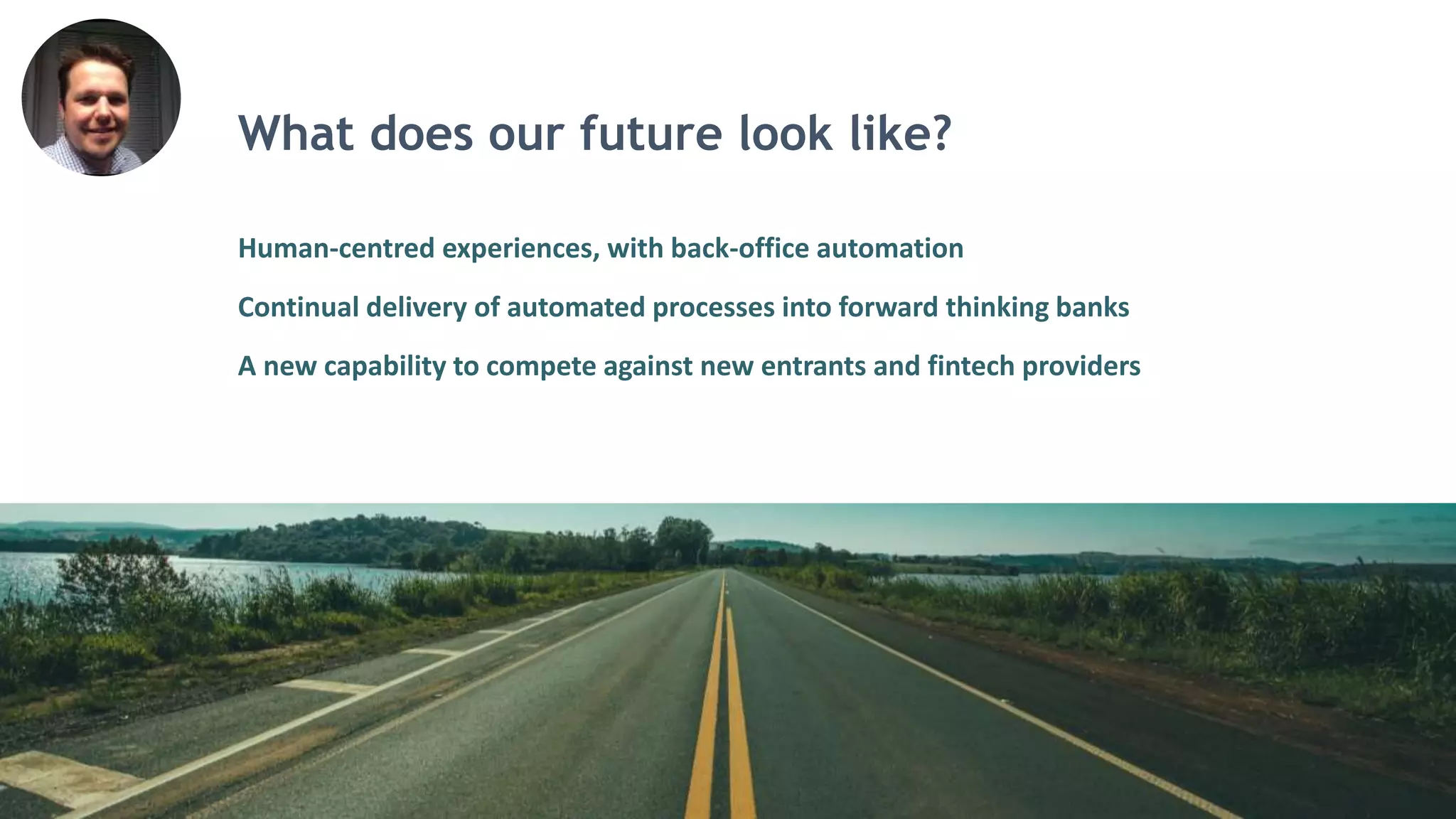 What does our future look like?
Human-centred experiences, with back-office automation
Continual delivery of automated processes into forward thinking banks
A new capability to compete against new entrants and fintech providers
 