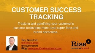 CUSTOMER SUCCESS
TRACKING
Tracking and gamifying your customer’s
success to develop more loyal super fans and
brand advocates.
Toby Beresford
toby@rise.global
@tobyberesford
Blog: www.gamificationofwork.com
 