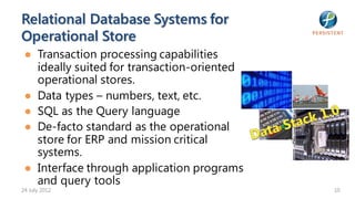 Relational Database Systems for
Operational Store
 ● Transaction processing capabilities
   ideally suited for transaction-oriented
   operational stores.
 ● Data types – numbers, text, etc.
 ● SQL as the Query language
 ● De-facto standard as the operational
   store for ERP and mission critical
   systems.
 ● Interface through application programs
   and query tools
24 July 2012                                 10
 