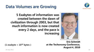 Data Volumes are Growing
            5 Exabytes of information was
              created between the dawn of
       civilization through 2003, but that
        much information is now created
               every 2 days, and the pace is
                                  increasing

                                                   Eric Schmidt
(1 exabyte = 1018 bytes )         at the Techonomy Conference,
                                                August 4, 2010
24 July 2012                                                      16
 