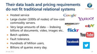 Their data loads and pricing requirements
do not fit traditional relational systems
 ● Hosted service
 ● Large cluster (1000s of nodes) of low-cost
   commodity servers.
 ● Very large amounts of data -- Indexing
   billions of documents, video, images etc..
 ● Batch updates.
 ● Fault tolerance.
 ● Hundreds of Million users,
 ● Billions of queries every day.
24 July 2012                                    24
 