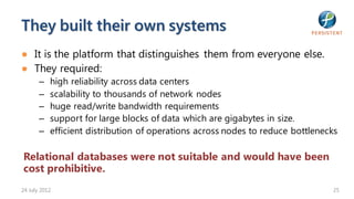 They built their own systems
● It is the platform that distinguishes them from everyone else.
● They required:
       –   high reliability across data centers
       –   scalability to thousands of network nodes
       –   huge read/write bandwidth requirements
       –   support for large blocks of data which are gigabytes in size.
       –   efficient distribution of operations across nodes to reduce bottlenecks

Relational databases were not suitable and would have been
cost prohibitive.
24 July 2012                                                                    25
 