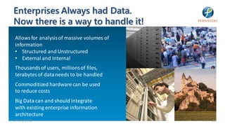 Enterprises Always had Data.
Now there is a way to handle it!
 Allows for analysis of massive volumes of
 information
 • Structured and Unstructured
 • External and Internal
 Thousands of users, millions of files,
 terabytes of data needs to be handled
 Commoditized hardware can be used
 to reduce costs
 Big Data can and should integrate
 with existing enterprise information
 architecture
24 July 2012                                 29
 Only Big Data makes it possible!
 