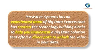 Persistent Systems has an
 experienced team of Big Data Experts that
 has created the technology building blocks
 to help you implement a Big Data Solution
that offers a direct path to unlock the value
                 in your data.
 
