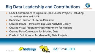 Big Data Leadership and Contributions
● Code Contributions to Big Data Open Source Projects, including:
       – Hadoop, Hive, and SciDB
●    Dedicated Hadoop cluster in Persistent
●    Created PeBAL – Persistent Big Data Analytics Library
●    Created Visual Programming Environment for Hadoop
●    Created Data Connectors for Moving Data
●    Pre-built Solutions to Accelerate Big Data Projects




24 July 2012                                                        33
 