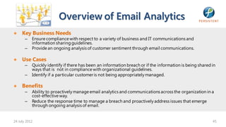 Overview of Email Analytics
● Key Business Needs
       –   Ensure compliance with respect to a variety of business and IT communications and
           information sharing guidelines.
       –   Provide an ongoing analysis of customer sentiment through email communications.

● Use Cases
       –   Quickly identify if there has been an information breach or if the information is being shared in
           ways that is not in compliance with organizational guidelines.
       –   Identify if a particular customer is not being appropriately managed.

● Benefits
       –   Ability to proactively manage email analytics and communications across the organization in a
           cost-effective way.
       –   Reduce the response time to manage a breach and proactively address issues that emerge
           through ongoing analysis of email.


24 July 2012                                                                                              45
 