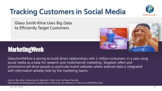 Tracking Customers in Social Media
      Glaxo Smith Kline Uses Big Data
      to Efficiently Target Customers




GlaxoSmithKline is aiming to build direct relationships with 1 million consumers in a year using
social media as a base for research and multichannel marketing. Targeted offers and
promotions will drive people to particular brand websites where external data is integrated
with information already held by the marketing teams.

Source: Big data: Embracing the elephant in the room By Steve Hemsley
http://www.marketing week.co.uk/big-da ta-embracing -the-elepha nt-in-the-room/3030939.article
 24 July 2012                                                                                      6
 