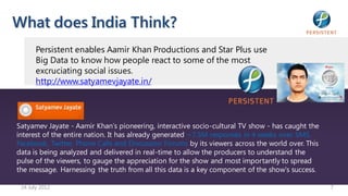 What does India Think?
       Persistent enables Aamir Khan Productions and Star Plus use
       Big Data to know how people react to some of the most
       excruciating social issues.
       http://www.satyamevjayate.in/




Satyamev Jayate - Aamir Khan’s pioneering, interactive socio-cultural TV show - has caught the
interest of the entire nation. It has already generated ~7.5M responses in 4 weeks over SMS,
Facebook, Twitter, Phone Calls and Discussion Forums by its viewers across the world over. This
data is being analyzed and delivered in real-time to allow the producers to understand the
pulse of the viewers, to gauge the appreciation for the show and most importantly to spread
the message. Harnessing the truth from all this data is a key component of the show’s success.

 24 July 2012                                                                                     7
 