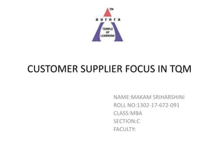 CUSTOMER SUPPLIER FOCUS IN TQM
NAME:MAKAM SRIHARSHINI
ROLL NO:1302-17-672-091
CLASS:MBA
SECTION:C
FACULTY:
 