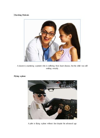 Checking Patients
A doctor is examining a patient who is suffering from heart disease, but the child was still
smiling sweetly.
Flying a plane
A pilot is flying a plane without fear despite his advanced age